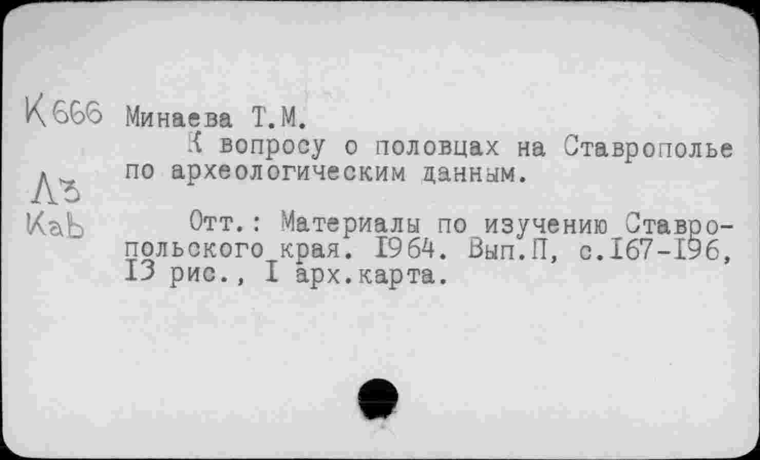 ﻿Лг
Минаева T. М.
К вопросу о половцах на Ставрополье по археологическим данным.
Отт.: Материалы по изучению Ставропольского края. 1964. Вып.П, с.167-196, ІЗ рис., I арх.карта.